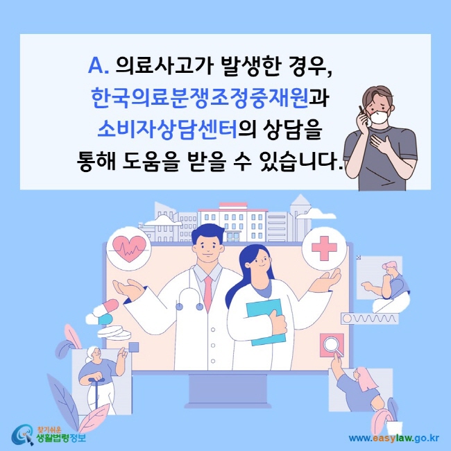 A. 의료사고가 발생한 경우, 한국의료분쟁조정중재원과 소비자상담센터의 상담을 통해 도움을 받을 수 있습니다. 찾기쉬운 생활법령정보(www.easylaw.go.kr)