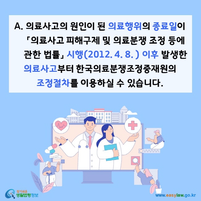 의료사고의 원인이 된 의료행위의 종료일이 「의료사고 피해구제 및 의료분쟁 조정 등에 관한 법률」 시행(2012. 4. 8. ) 이후 발생한 의료사고부터 한국의료분쟁조정중재원의 조정절차를 이용하실 수 있습니다. 찾기쉬운 생활법령정보(www.easylaw.go.kr)