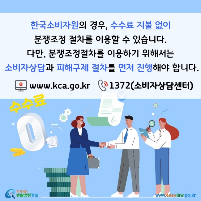 한국소비자원의 경우, 수수료 지불 없이 분쟁조정 절차를 이용할 수 있습니다. 다만, 분쟁조정절차를 이용하기 위해서는 소비자상담과 피해구제 절차를 먼저 진행해야 합니다. www.kca.go.kr, 1372(소비자상담센터) 찾기쉬운 생활법령정보(www.easylaw.go.kr)