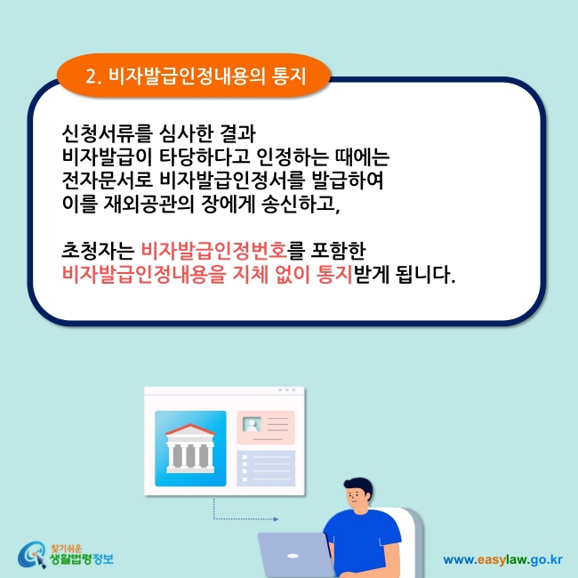  2. 비자발급인정내용의 통지 신청서류를 심사한 결과  비자발급이 타당하다고 인정하는 때에는 전자문서로 비자발급인정서를 발급하여  이를 재외공관의 장에게 송신하고,   초청자는 비자발급인정번호를 포함한  비자발급인정내용을 지체 없이 통지받게 됩니다.