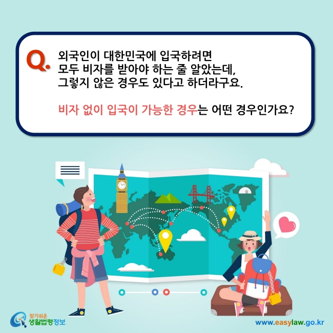 Q. 외국인이 대한민국에 입국하려면  모두 비자를 받아야 하는 줄 알았는데,  그렇지 않은 경우도 있다고 하더라구요.   비자 없이 입국이 가능한 경우는 어떤 경우인가요?