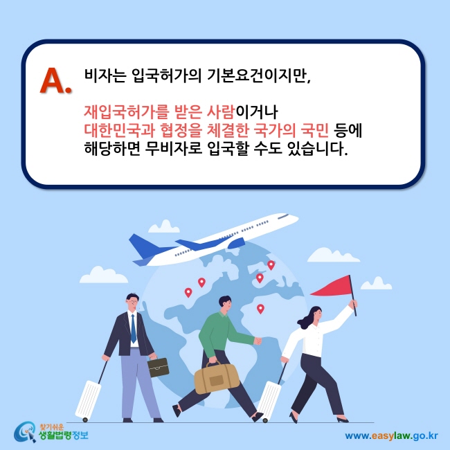 A. 비자는 입국허가의 기본요건이지만,   재입국허가를 받은 사람이거나  대한민국과 협정을 체결한 국가의 국민 등에  해당하면 무비자로 입국할 수도 있습니다.