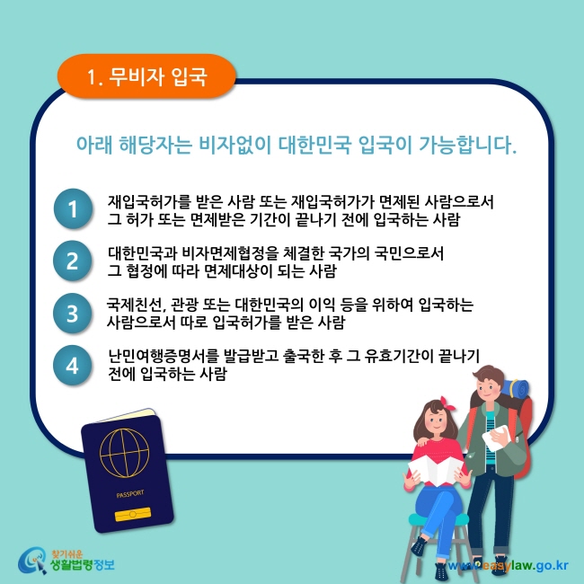 1. 무비자 입국 아래 해당자는 비자없이 대한민국 입국이 가능합니다.  1. 재입국허가를 받은 사람 또는 재입국허가가 면제된 사람으로서     그 허가 또는 면제받은 기간이 끝나기 전에 입국하는 사람 2. 대한민국과 비자면제협정을 체결한 국가의 국민으로서  그 협정에 따라 면제대상이 되는 사람 3. 국제친선, 관광 또는 대한민국의 이익 등을 위하여 입국하는  사람으로서 따로 입국허가를 받은 사람 4. 난민여행증명서를 발급받고 출국한 후 그 유효기간이 끝나기  전에 입국하는 사람