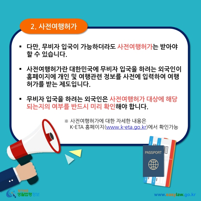 2. 사전여행허가 다만, 무비자 입국이 가능하더라도 사전여행허가는 받아야 할 수 있습니다.  사전여행허가란 대한민국에 무비자 입국을 하려는 외국인이 홈페이지에 개인 및 여행관련 정보를 사전에 입력하여 여행허가를 받는 제도입니다.  무비자 입국을 하려는 외국인은 사전여행허가 대상에 해당되는지의 여부를 반드시 미리 확인해야 합니다. ※ 사전여행허가에 대한 자세한 내용은      K-ETA 홈페이지(www.k-eta.go.kr)에서 확인가능 