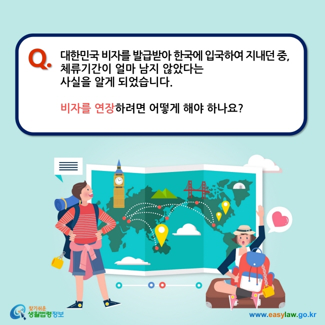 Q. 대한민국 비자를 발급받아 한국에 입국하여 지내던 중,  체류기간이 얼마 남지 않았다는  사실을 알게 되었습니다.   비자를 연장하려면 어떻게 해야 하나요?