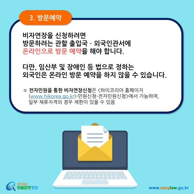 3. 방문예약 비자연장을 신청하려면  방문하려는 관할 출입국ㆍ외국인관서에  온라인으로 방문 예약을 해야 합니다.   다만, 임산부 및 장애인 등 법으로 정하는  외국인은 온라인 방문 예약을 하지 않을 수 있습니다. ※ 전자민원을 통한 비자연장신청은 하이코리아 홈페이지     (www.hikorea.go.kr)-민원신청-전자민원신청에서 가능하며,      일부 체류자격의 경우 제한이 있을 수 있음