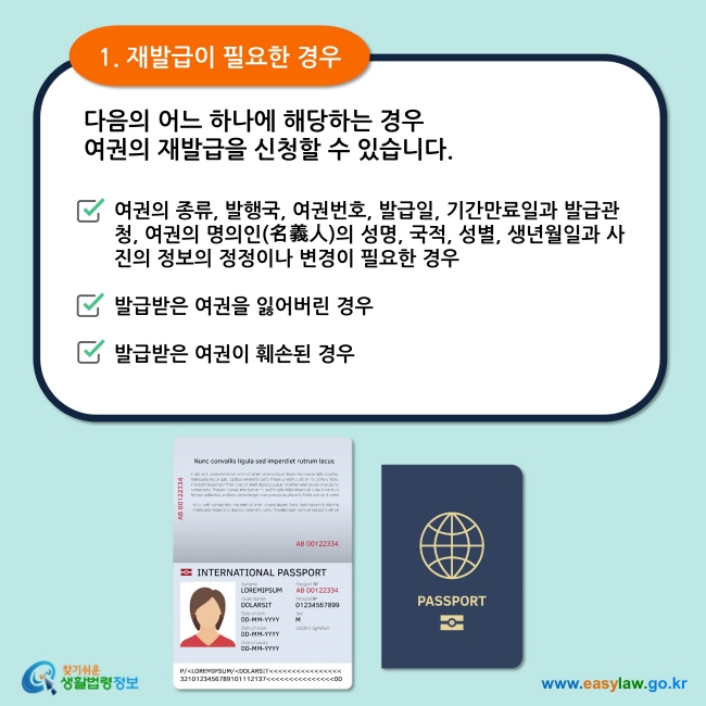 1. 재발급이 필요한 경우 다음의 어느 하나에 해당하는 경우 여권의 종류, 발행국, 여권번호, 발급일, 기간만료일과 발급관청, 여권의 명의인(名義人)의 성명, 국적, 성별, 생년월일과 사진의 정보의 정정이나 변경이 필요한 경우  발급받은 여권을 잃어버린 경우  발급받은 여권이 훼손된 경우  여권의 재발급을 신청할 수 있습니다. 