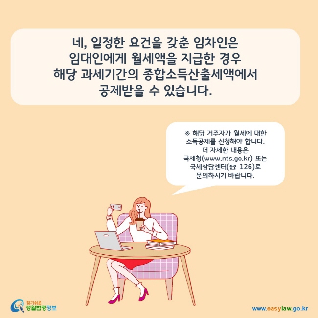 www.easylaw.go.kr 네, 일정한 요건을 갖춘 임차인은 임대인에게 월세액을 지급한 경우 해당 과세기간의 종합소득산출세액에서 공제받을 수 있습니다.※ 해당 거주자가 월세에 대한 소득공제를 신청해야 합니다.  더 자세한 내용은 국세청(www.nts.go.kr) 또는 국세상담센터(☎ 126)로 문의하시기 바랍니다.