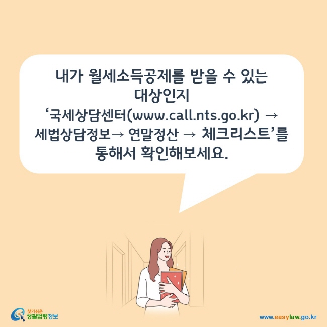 www.easylaw.go.kr 내가 월세소득공제를 받을 수 있는 대상인지 ‘국세상담센터(www.call.nts.go.kr) → 세법상담정보→ 연말정산 → 체크리스트’를 통해서 확인해보세요.  