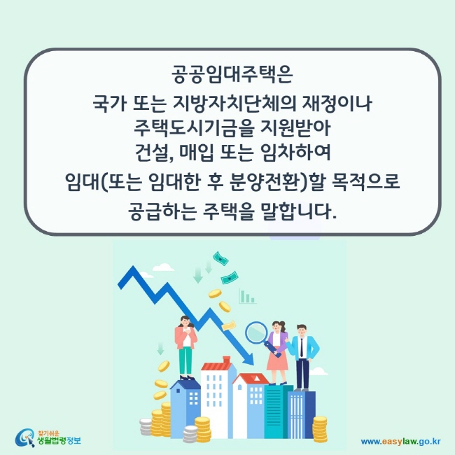 www.easylaw.go.kr 공공임대주택은 국가 또는 지방자치단체의 재정이나 주택도시기금을 지원받아 건설, 매입 또는 임차하여 임대(또는 임대한 후 분양전환)할 목적으로공급하는 주택을 말합니다.