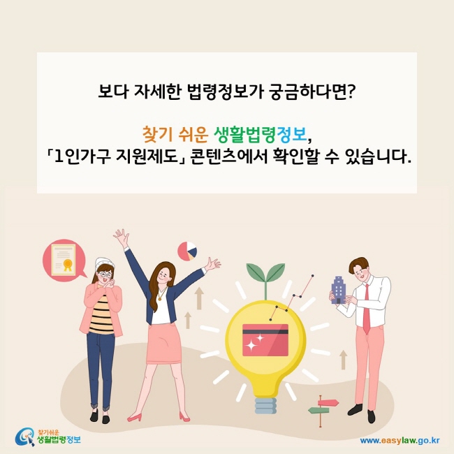 www.easylaw.go.kr 보다 자세한 법령정보가 궁금하다면?찾기 쉬운 생활법령정보, 「1인가구 지원제도」 콘텐츠에서 확인할 수 있습니다.