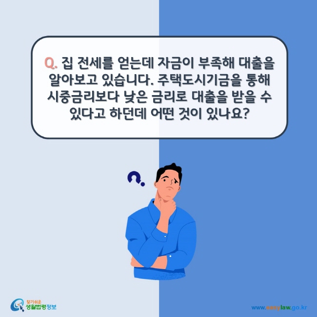 www.easylaw.go.kr Q. 집 전세를 얻는데 자금이 부족해 대출을 알아보고 있습니다. 주택도시기금을 통해 시중금리보다 낮은 금리로 대출을 받을 수 있다고 하던데 어떤 것이 있나요?