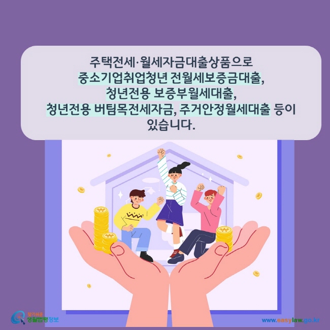 www.easylaw.go.kr 주택전세∙월세자금대출상품으로중소기업취업청년 전월세보증금대출, 청년전용 보증부월세대출, 청년전용 버팀목전세자금, 주거안정월세대출 등이 있습니다. 