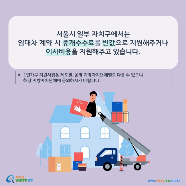 www.easylaw.go.kr 서울시 일부 자치구에서는 임대차 계약 시 중개수수료를 반값으로 지원해주거나 이사비용을 지원해주고 있습니다.※  1인가구 지원사업은 제도별, 운영 지방자치단체별로 다를 수 있으니      해당 지방자치단체에 문의하시기 바랍니다.