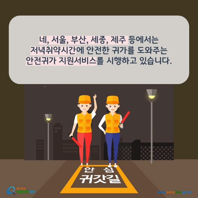 www.easylaw.go.kr 네, 서울, 부산, 세종, 제주 등에서는 저녁취약시간에 안전한 귀가를 도와주는 안전귀가 지원서비스를 시행하고 있습니다. 