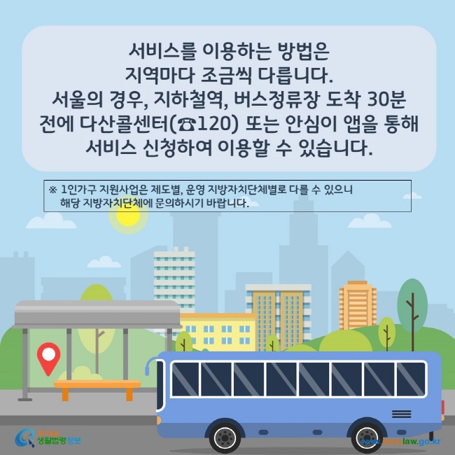 www.easylaw.go.kr 지역마다 조금씩 다릅니다. 서울의 경우, 지하철역, 버스정류장 도착 30분 전에 다산콜센터(☎120) 또는 안심이 앱을 통해 서비스 신청하여 이용할 수 있습니다.※ 1인가구 지원사업은 제도별, 운영 지방자치단체별로 다를 수 있으니     해당 지방자치단체에 문의하시기 바랍니다.