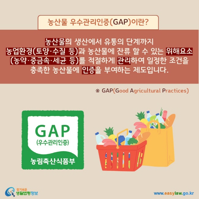 농산물 우수관리인증(GAP)이란? 농산물의 생산에서 유통의 단계까지 농업환경(토양·수질 등)과 농산물에 잔류 할 수 있는 위해요소(농약·중금속·세균 등)를 적절하게 관리하여 일정한 조건을 충족한 농산물에 인증을 부여하는 제도입니다. ※ GAP(Good Agricultural Practices)