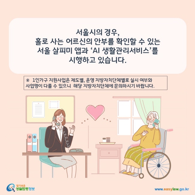 www.easylaw.go.kr 서울시의 경우, 홀로 사는 어르신의 안부를 확인할 수 있는 서울 살피미 앱과 ‘AI 생활관리서비스’를 시행하고 있습니다.※  1인가구 지원사업은 제도별, 운영 지방자치단체별로 실시 여부와 사업명이 다를 수 있으니  해당 지방자치단체에 문의하시기 바랍니다.