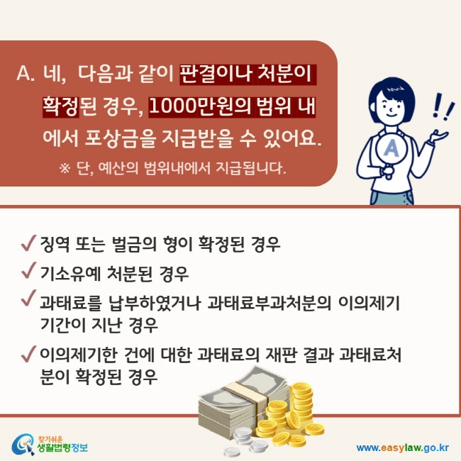 A. 네,  다음과 같이 판결이나 처분이 확정된 경우, 1000만원의 범위 내에서 포상금을 지급받을 수 있어요. 징역 또는 벌금의 형이 확정된 경우, 기소유예 처분된 경우, 과태료를 납부하였거나 과태료부과 처분의 이의제기 기간이 지난 경우, 이의제기한 건에 대한 과태료의 재판 결과 과태료처분이 확정된 경우