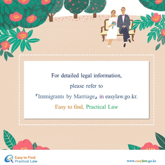 For detailed legal information,please refer to 『Immigrants by Marriage』 in easylaw.go.kr. Easy to find, Practical Law 