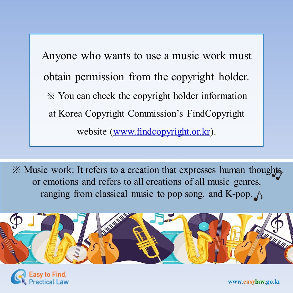 Anyone who wants to use a music work must obtain permission from the copyright holder.  

※ You can check the copyright holder information at Korea Copyright Commission’s FindCopyright website (www.findcopyright.or.kr).  

※ Music work: It refers to a creation that expresses human thoughts or emotions and refers to all creations of all music genres, ranging from classical music to pop song, and K-pop.  