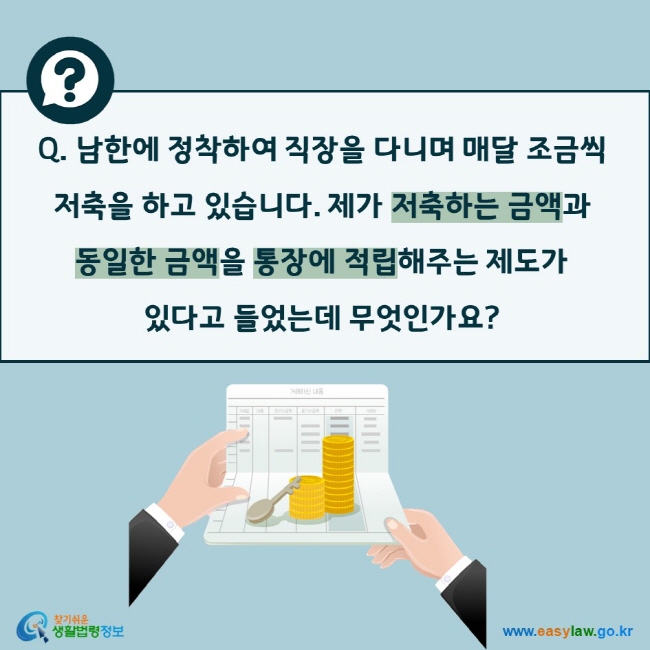 Q. 남한에 정착하여 직장을 다니며 매달 조금씩 저축을 하고 있습니다. 제가 저축하는 금액과 동일한 금액을 통장에 적립해주는 제도가 있다고 들었는데 무엇인가요? 