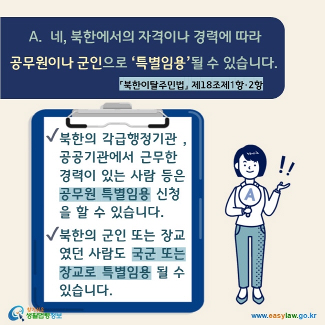 A.  네, 북한에서의 자격이나 경력에 따라 공무원이나 군인으로 ‘특별임용’될 수 있습니다. 「북한이탈주민법」 제18조제1항·2항  √ 북한의 각급행정기관 , 공공기관에서 근무한 경력이 있는 사람 등은 공무원 특별임용 신청을 할 수 있습니다. √ 북한의 군인 또는 장교였던 사람도 국군 또는 장교로 특별임용 될 수 있습니다.