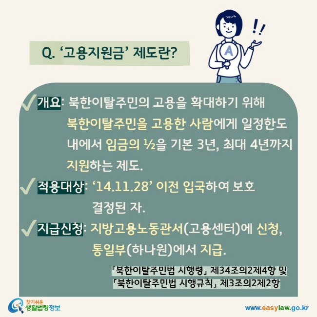 Q. ‘고용지원금’ 제도란?  √ 개요: 북한이탈주민의 고용을 확대하기 위해 북한이탈주민을 고용한 사람에게 일정한도 내에서 임금의 ½을 기본 3년, 최대 4년까지 지원하는 제도. √ 적용대상: ‘14.11.28’ 이전 입국하여 보호결정된 자. √ 지급신청: 지방고용노동관서(고용센터)에 신청, 통일부(하나원)에서 지급.  「북한이탈주민법 시행령」 제34조의2제4항 및 「북한이탈주민법 시행규칙」 제3조의2제2항]