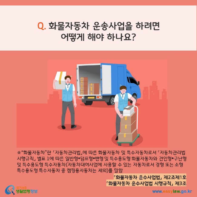 www.easylaw.go.kr Q. 화물자동차 운송사업을 하려면 어떻게 해야 하나요? ※ “화물자동차”란 「자동차관리법」에 따른 화물자동차 및 특수자동차로서 「자동차관리법 시행규칙」 별표 1에 따른 일반형•덤프형•밴형 및 특수용도형 화물자동차와 견인형•구난형 및 특수용도형 특수자동차(자동차대여사업에 사용할 수 있는 자동차로서 경형 또는 소형 특수용도형 특수자동차 중 캠핑용자동차는 제외)를 말함 「화물자동차 운수사업법」 제2조제1호 「화물자동차 운수사업법 시행규칙」 제3조 