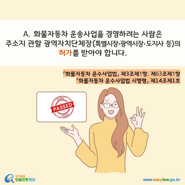 www.easylaw.go.kr A. 화물자동차 운송사업을 경영하려는 사람은 주소지 관할 광역자치단체장(특별시장•광역시장• 도지사 등)의 허가를 받아야 합니다. 「화물자동차 운수사업법」 제3조제1항, 제63조제1항  「화물자동차 운수사업법 시행령」 제14조제1호 