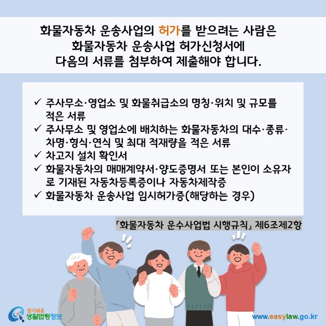 www.easylaw.go.kr 화물자동차 운송사업의 허가를 받으려는 사람은  화물자동차 운송사업 허가신청서에  다음의 서류를 첨부하여 제출해야 합니다.  √ 주사무소·영업소 및 화물취급소의 명칭·위치 및 규모를  √ 주사무소 및 영업소에 배치하는 화물자동차의 대수·종류·차명·형식·연식 및 최대 적재량을 적은 서류 √ 차고지 설치 확인서 √ 화물자동차의 매매계약서·양도증명서 또는 본인이 소유자로 기재된 자동차등록증이나 자동차제작증 √화물자동차 운송사업 임시허가증(해당하는 경우)  「화물자동차 운수사업법 시행규칙」 제6조제2항 