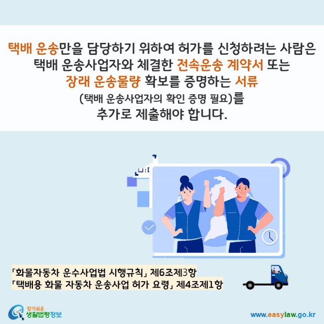 www.easylaw.go.kr 택배 운송만을 담당하기 위하여 허가를 신청하려는 사람은 택배 운송사업자와 체결한 전속운송 계약서 또는  장래 운송물량 확보를 증명하는 서류 (택배 운송사업자의 확인 증명 필요)를  추가로 제출해야 합니다. 「화물자동차 운수사업법 시행규칙」 제6조제3항  「택배용 화물 자동차 운송사업 허가 요령」 제4조제1항