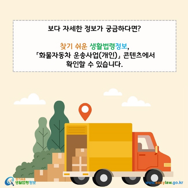 www.easylaw.go.kr 보다 자세한 정보가 궁금하다면? 찾기 쉬운 생활법령정보,  「화물자동차 운송사업(개인)」 콘텐츠에서  확인할 수 있습니다. 