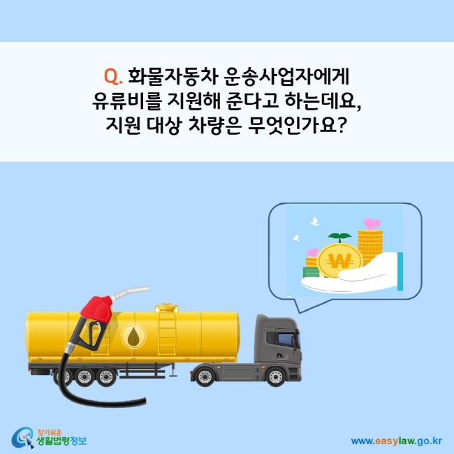 www.easylaw.go.kr Q. 화물자동차 운송사업자에게 유류비를 지원해 준다고 하는데요, 지원 대상 차량은 무엇인가요?