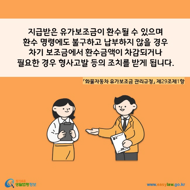 www.easylaw.go.kr A. 지급받은 유가보조금이 환수될 수 있으며  환수 명령에도 불구하고 납부하지 않을 경우  차기 보조금에서 환수금액이 차감되거나 필요한 경우 형사고발 등의 조치를 받게 됩니다. 「화물자동차 유가보조금 관리규정」 제29조제1항