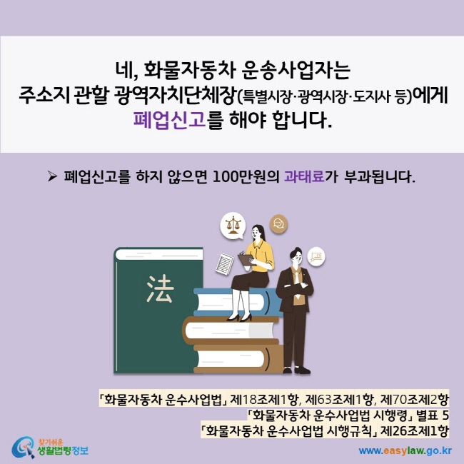 www.easylaw.go.kr 네, 화물자동차 운송사업자는 주소지 관할 광역자치단체장(특별시장·광역시장·도지사 등)에게  폐업신고를 해야 합니다.  ▶ 폐업신고를 하지 않으면 100만원의 과태료가 부과됩니다. 「화물자동차 운수사업법」 제18조제1항, 제63조제1항, 제70조제2항 「화물자동차 운수사업법 시행령」 별표 5 「화물자동차 운수사업법 시행규칙」 제26조제1항