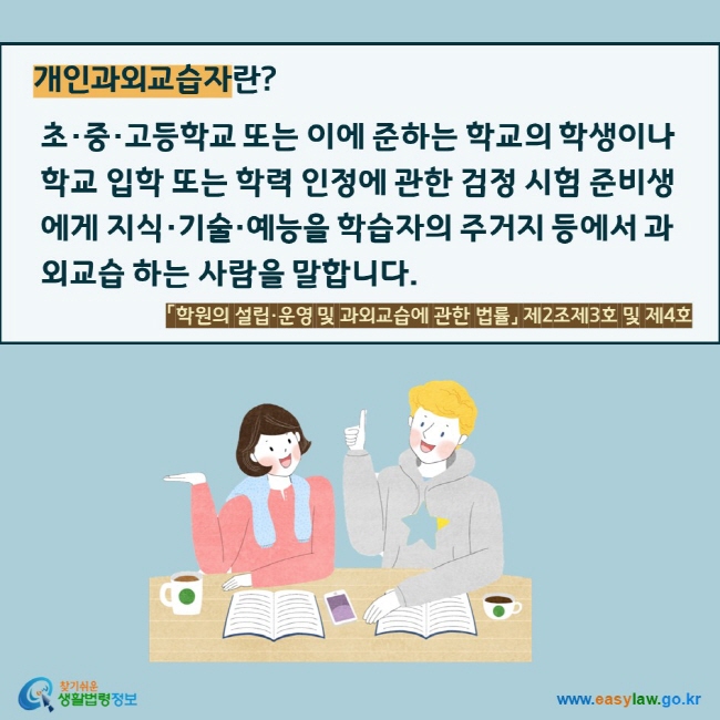 개인과외교습자란?   초·중·고등학교 또는 이에 준하는 학교의 학생이나 학교 입학 또는 학력 인정에 관한 검정 시험 준비생에게 지식·기술·예능을 학습자의 주거지 등에서 과외교습 하는 사람을 말합니다. 「학원의 설립·운영 및 과외교습에 관한 법률」 제2조제3호 및 제4호 