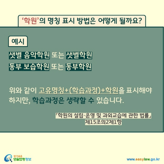 ‘학원’의 명칭 표시 방법은 어떻게 될까요?  예시 샛별 음악학원 또는 샛별학원 동부 보습학원 또는 동부학원  위와 같이 고유명칭+(학습과정)+학원을 표시해야 하지만, 학습과정은 생략할 수 있습니다. 「학원의 설립·운영 및 과외교습에 관한 법률」 제15조의2제1항