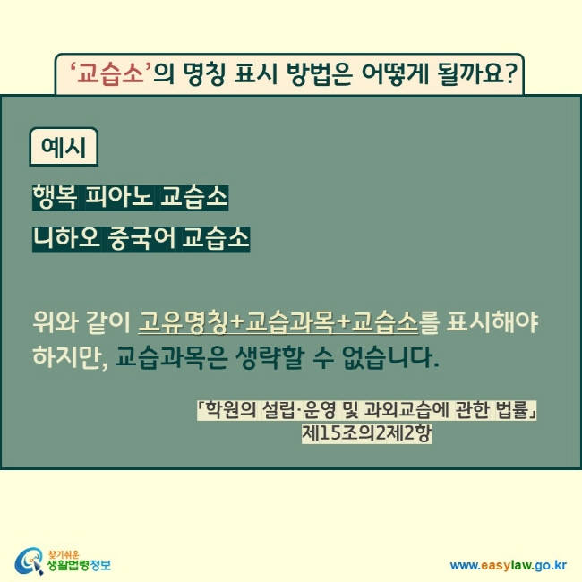 ‘교습소’의 명칭 표시 방법은 어떻게 될까요? 예시 행복 피아노 교습소   니하오 중국어 교습소   위와 같이 고유명칭+교습과목+교습소를 표시해야 하지만, 교습과목은 생략할 수 없습니다.  「학원의 설립·운영 및 과외교습에 관한 법률」 제15조의2제2항