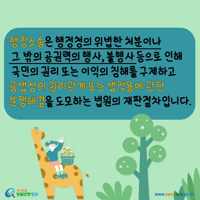 www.easylaw.go.kr 행정소송은 행정청의 위법한 처분이나 그 밖의 공권력의 행사, 불행사 등으로 인해 국민의 권리 또는 이익의 침해를 구제하고 공법상의 권리관계 또는 법적용에 관한 분쟁해결을 도모하는 법원의 재판절차입니다.