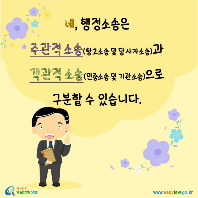 www.easylaw.go.kr 네, 행정소송은 주관적 소송(항고소송 및 당사자소송)과 객관적 소송(민중소송 및 기관소송)으로 구분할 수 있습니다.