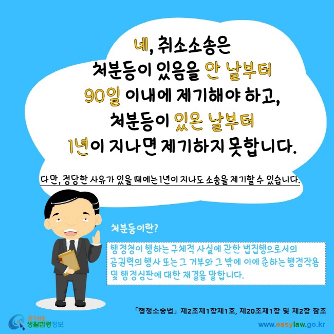 www.easylaw.go.kr 네, 취소소송은 처분등이 있음을 안 날부터 90일 이내에 제기해야 하고, 처분등이 있은 날부터 1년이 지나면 제기하지 못합니다. 다만, 정당한 사유가 있을 때에는 1년이 지나도 소송을 제기할 수 있습니다.처분등이란? 행정청이 행하는 구체적 사실에 관한 법집행으로서의 공권력의 행사 또는 그 거부와 그 밖에 이에 준하는 행정작용 및 행정심판에 대한 재결을 말합니다.「행정소송법」 제2조제1항제1호, 제20조제1항 및 제2항 참조