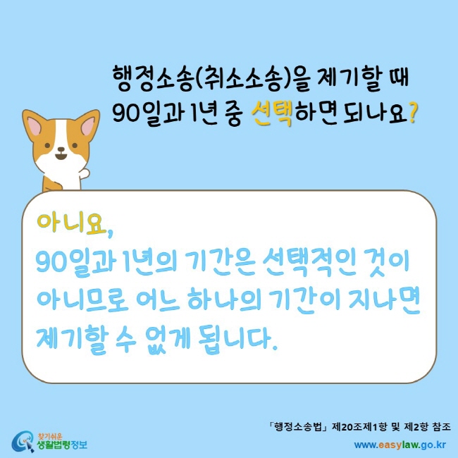 www.easylaw.go.kr 행정소송(취소소송)을 제기할 때 90일과 1년 중 선택하면 되나요? 아니요, 90일과 1년의 기간은 선택적인 것이 아니므로 어느 하나의 기간이 지나면 제기할 수 없게 됩니다.「행정소송법」 제20조제1항 및 제2항 참조