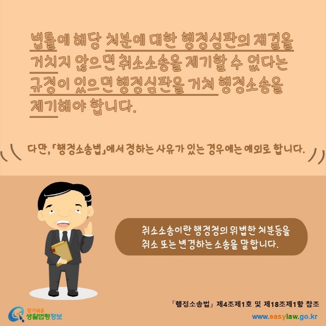 www.easylaw.go.kr 법률에 해당 처분에 대한 행정심판의 재결을 거치지 않으면 취소소송을 제기할 수 없다는 규정이 있으면 행정심판을 거쳐 행정소송을 제기해야 합니다. 다만, 「행정소송법」에서 정하는 사유가 있는 경우에는 예외로 합니다. 취소소송이란 행정청의 위법한 처분등을 취소 또는 변경하는 소송을 말합니다.「행정소송법」 제4조제1호 및 제18조제1항 참조