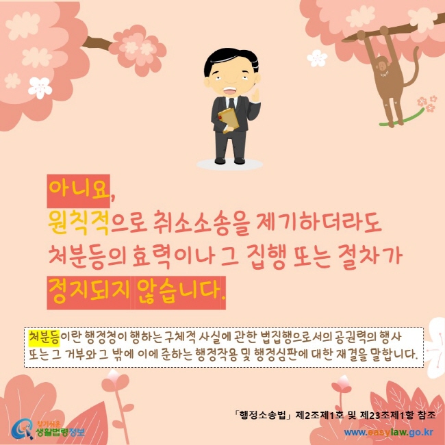 www.easylaw.go.kr 아니요, 원칙적으로 취소소송을 제기하더라도 처분등의 효력이나 그 집행 또는 절차가 정지되지 않습니다.처분등이란 행정청이 행하는 구체적 사실에 관한 법집행으로서의 공권력의 행사 또는 그 거부와 그 밖에 이에 준하는 행정작용 및 행정심판에 대한 재결을 말합니다.「행정소송법」 제2조제1호 및 제23조제1항 참조