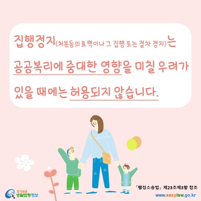 www.easylaw.go.kr 집행정지(처분등의 효력이나 그 집행 또는 절차 정지)는 공공복리에 중대한 영향을 미칠 우려가 있을 때에는 허용되지 않습니다. 「행정소송법」 제23조제3항 참조