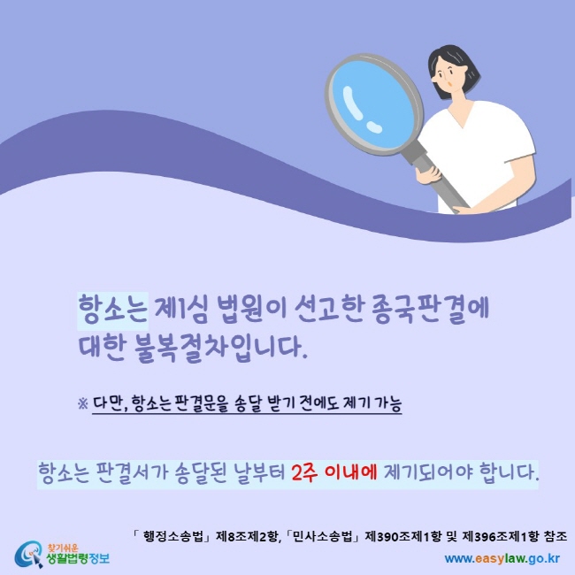 www.easylaw.go.kr 항소는 제1심 법원이 선고한 종국판결에 대한 불복절차입니다.다만, 항소는 판결문을 송달 받기 전에도 제기 가능항소는 판결서가 송달된 날부터 2주 이내에 제기되어야 합니다.「행정소송법」 제8조제2항, 「민사소송법」 제390조제1항 및 제396조제1항 참조