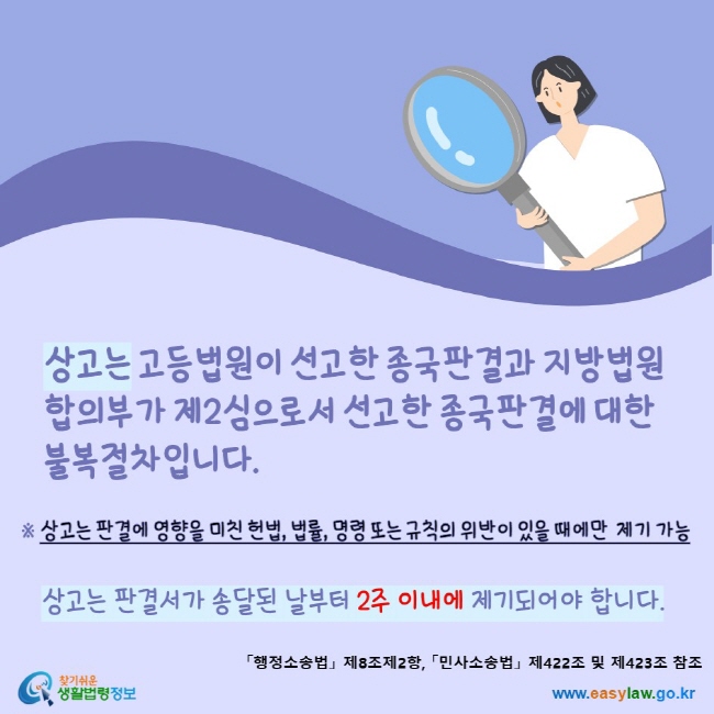 www.easylaw.go.kr 상고는 고등법원이 선고한 종국판결과 지방법원 합의부가 제2심으로서 선고한 종국판결에 대한 불복절차입니다.상고는 판결에 영향을 미친 헌법, 법률, 명령 또는 규칙의 위반이 있을 때에만 제기 가능상고는 판결서가 송달된 날부터 2주 이내에 제기되어야 합니다.「행정소송법」 제8조제2항, 「민사소송법」 제422조 및 제423조 참조