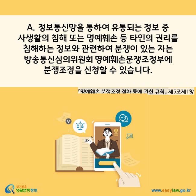 A. 정보통신망을 통하여 유통되는 정보 중 사생활의 침해 또는 명예훼손 등 타인의 권리를 
침해하는 정보와 관련하여 분쟁이 있는 자는 
방송통신심의위원회 명예훼손분쟁조정부에 분쟁조정을 신청할 수 있습니다. 
「명예훼손 분쟁조정 절차 등에 관한 규칙」 제5조제1항 