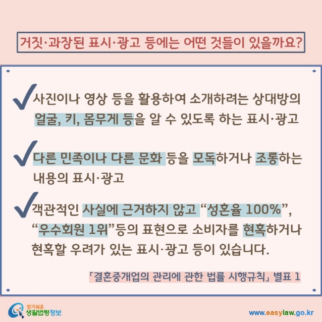 거짓·과장된 표시·광고 등에는 어떤 것들이 있을까요? V 사진이나 영상 등을 활용하여 소개하려는 상대방의 얼굴, 키, 몸무게 등을 알 수 있도록 하는 표시·광고 V 다른 민족이나 다른 문화 등을 모독하거나 조롱하는 내용의 표시·광고 V 객관적인 사실에 근거하지 않고 “성혼율 100%”, “우수회원 1위”등의 표현으로 소비자를 현혹하거나 현혹할 우려가 있는 표시·광고 등이 있습니다. 「결혼중개업의 관리에 관한 법률 시행규칙」 별표 1 